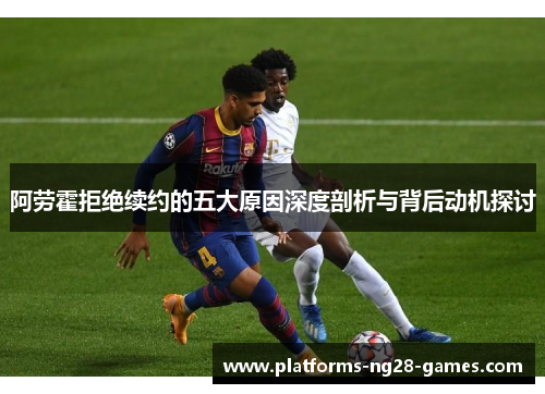 阿劳霍拒绝续约的五大原因深度剖析与背后动机探讨 阿劳霍拒绝续约的五大原因深度剖析与背后动机探讨