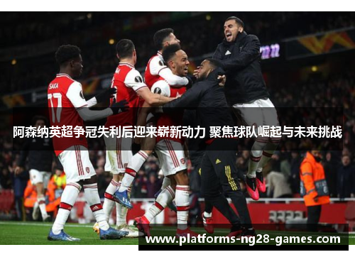 阿森纳英超争冠失利后迎来崭新动力 聚焦球队崛起与未来挑战 阿森纳英超争冠失利后迎来崭新动力 聚焦球队崛起与未来挑战