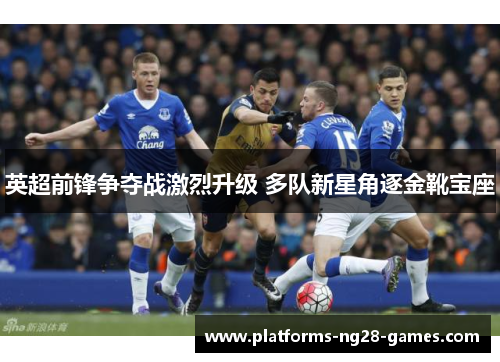 英超前锋争夺战激烈升级 多队新星角逐金靴宝座