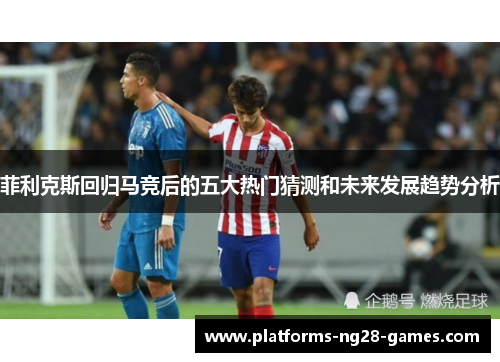 菲利克斯回归马竞后的五大热门猜测和未来发展趋势分析