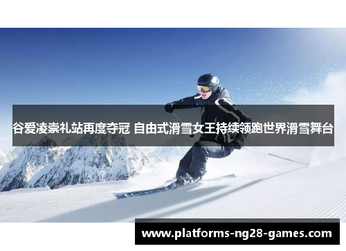 谷爱凌崇礼站再度夺冠 自由式滑雪女王持续领跑世界滑雪舞台