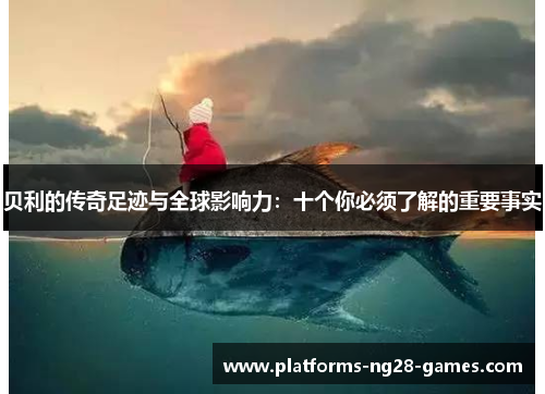 贝利的传奇足迹与全球影响力：十个你必须了解的重要事实