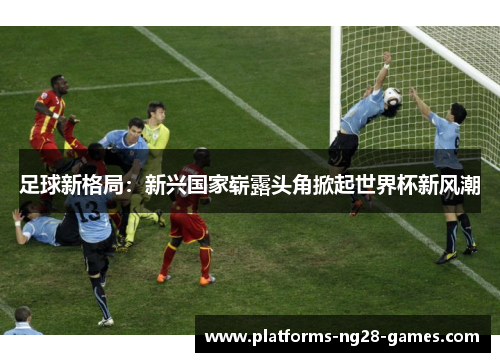 足球新格局：新兴国家崭露头角掀起世界杯新风潮